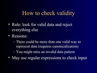 How to check validity Rule: look for valid data and reject everything else Reasons: There could be more than one valid way to represent data (requires canonicalization) You might miss an invalid data pattern May use regular expressions to check input 