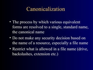 Canonicalization The process by which various equivalent forms are resolved to a single, standard name, the canonical name Do not make any security decision based on the name of a resource, especially a file name Restrict what is allowed in a file name (drive, backslashes, extension etc.) 