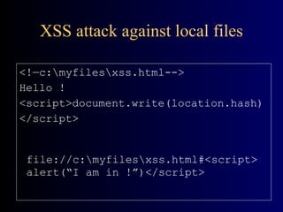 XSS attack against local files <!—c:\myfiles\xss.html--> Hello ! <script>document.write(location.hash) </script> file://c:\myfiles\xss.html#<script>alert(“I am in !”)</script> 