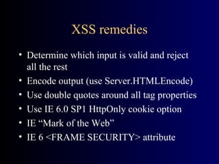 XSS remedies Determine which input is valid and reject all the rest Encode output (use Server.HTMLEncode) Use double quotes around all tag properties Use IE 6.0 SP1 HttpOnly cookie option IE “Mark of the Web” IE 6 <FRAME SECURITY> attribute 
