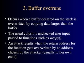 3. Buffer overruns Occurs when a buffer declared on the stack is overwritten by copying data larger than the buffer The usual culprit is unchecked user input passed to functions such as  strcpy() An attack results when the return address for the function gets overwritten by an address chosen by the attacker (usually to her own code) 