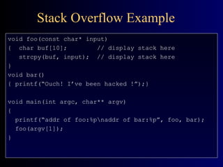 Stack Overflow Example void foo(const char* input) {  char buf[10];  // display stack here strcpy(buf, input); // display stack here } void bar() { printf(“Ouch! I’ve been hacked !”);} void main(int argc, char** argv) { printf(“addr of foo:%p\naddr of bar:%p”, foo, bar); foo(argv[1]); } 