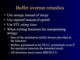 Buffer overrun remedies Use strncpy instead of strcpy Use snprintf instead of sprintf Use STL string class When writing functions for manipulating strings: Size of the destination buffer always provided to the function; Buffers guaranteed to be NULL terminated, even if the operation truncates the intended result; All functions must return HRESULT; 