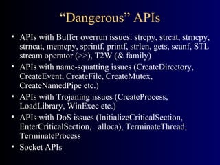 “Dangerous” APIs APIs with Buffer overrun issues: strcpy, strcat, strncpy, strncat, memcpy, sprintf, printf, strlen, gets, scanf, STL stream operator (>>), T2W (& family) APIs with name-squatting issues (CreateDirectory, CreateEvent, CreateFile, CreateMutex, CreateNamedPipe etc.) APIs with Trojaning issues (CreateProcess, LoadLibrary, WinExec etc.) APIs with DoS issues (InitializeCriticalSection, EnterCriticalSection, _alloca), TerminateThread, TerminateProcess Socket APIs 