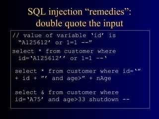 SQL injection “remedies”: double quote the input // value of variable ‘id’ is “A125612’ or 1=1 --” select * from customer where id=‘A125612’’ or 1=1 –-‘ select * from customer where id=‘” + id + ”’ and age>” + nAge select & from customer where id=‘A75’ and age>33 shutdown -- 