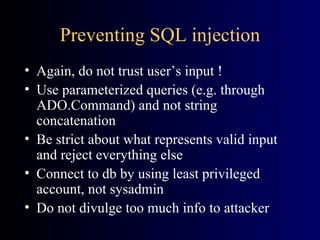 Preventing SQL injection Again, do not trust user’s input ! Use parameterized queries (e.g. through ADO.Command) and not string concatenation Be strict about what represents valid input and reject everything else Connect to db by using least privileged account, not sysadmin Do not divulge too much info to attacker 