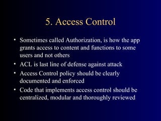 5. Access Control Sometimes called Authorization, is how the app grants access to content and functions to some users and not others ACL is last line of defense against attack Access Control policy should be clearly documented and enforced Code that implements access control should be centralized, modular and thoroughly reviewed 