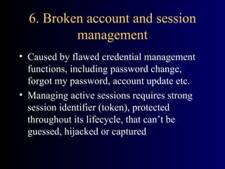 6. Broken account and session management Caused by flawed credential management functions, including password change, forgot my password, account update etc. Managing active sessions requires strong session identifier (token), protected throughout its lifecycle, that can’t be guessed, hijacked or captured  