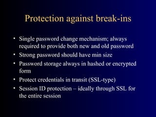 Protection against break-ins Single password change mechanism; always required to provide both new and old password Strong password should have min size Password storage always in hashed or encrypted form Protect credentials in transit (SSL-type) Session ID protection – ideally through SSL for the entire session 