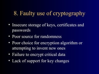 8. Faulty use of cryptography Insecure storage of keys, certificates and passwords Poor source for randomness Poor choice for encryption algorithm or attempting to invent new ones Failure to encrypt critical data Lack of support for key changes 