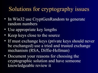 Solutions for cryptography issues In Win32 use CryptGenRandom to generate random numbers Use appropriate key lengths Keep keys close to the source If must exchange keys (private keys should never be exchanged) use a tried and trusted exchange mechanism (RSA, Diffie-Hellman) Document your reasons for choosing the cryptographic solution and have someone knowledgeable review it 