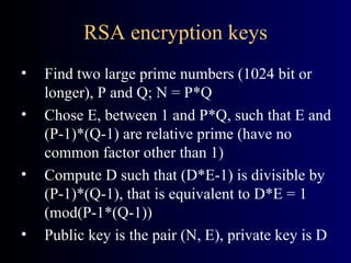 RSA encryption keys Find two large prime numbers (1024 bit or longer), P and Q; N = P*Q Chose E, between 1 and P*Q, such that E and (P-1)*(Q-1) are relative prime (have no common factor other than 1) Compute D such that (D*E-1) is divisible by (P-1)*(Q-1), that is equivalent to D*E = 1 (mod(P-1*(Q-1)) Public key is the pair (N, E), private key is D 