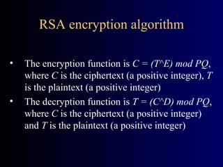 RSA encryption algorithm The encryption function is  C = (T^E) mod PQ , where  C  is the ciphertext (a positive integer),  T  is the plaintext (a positive integer) The decryption function is  T = (C^D) mod PQ , where  C  is the ciphertext (a positive integer) and  T  is the plaintext (a positive integer) 