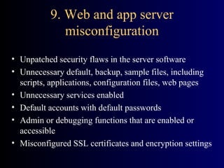 9. Web and app server misconfiguration Unpatched security flaws in the server software Unnecessary default, backup, sample files, including scripts, applications, configuration files, web pages Unnecessary services enabled Default accounts with default passwords Admin or debugging functions that are enabled or accessible Misconfigured SSL certificates and encryption settings 