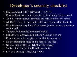 Developer’s security checklist Code compiled with /GS (Visual C++.NET) Check all untrusted input is verified before being used or stored All buffer management functions are safe from buffer overrun All DACLs well formed: not NULL or Everyone (Full Control) No references to any internal resources (server names, user names etc.) in code Temporary file names are unpredictable Calls to CreateProcess do not have NULL as first arg Error messages do not give too much info to attacker No decision made based on the name of the files No user data written to HKLM  in the registry Socket bind to a specific IP address (not 0) Etc. (Database-specific, CryptoAPI) 