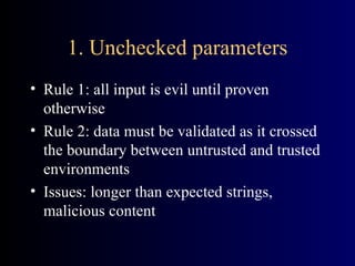 1. Unchecked parameters Rule 1: all input is evil until proven otherwise Rule 2: data must be validated as it crossed the boundary between untrusted and trusted environments Issues: longer than expected strings, malicious content 
