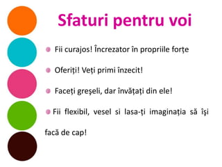 Sfaturi pentru voi
  Fii curajos! Încrezator în propriile forţe

  Oferiţi! Veţi primi înzecit!

  Faceţi greşeli, dar învăţaţi din ele!

  Fii flexibil, vesel si lasa-ţi imaginaţia să îşi

facă de cap!
 