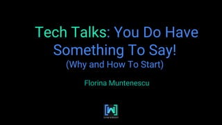 Tech Talks: You Do Have
Something To Say!
(Why and How To Start)
Florina Muntenescu
 