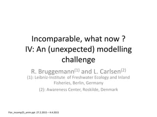 Incomparable, what now ?
IV: An (unexpected) modelling
challenge
R. Bruggemann(1) and L. Carlsen(2)
(1): Leibniz-Institute of Freshwater Ecology and Inland
Fisheries, Berlin, Germany
(2): Awareness Center, Roskilde, Denmark
Flor_incomp25_anim.ppt 27.2.2015 – 4.4.2015
 
