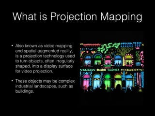 What is Projection Mapping 
• Also known as video mapping 
and spatial augmented reality, 
is a projection technology used 
to turn objects, often irregularly 
shaped, into a display surface 
for video projection. 
• These objects may be complex 
industrial landscapes, such as 
buildings. 
 