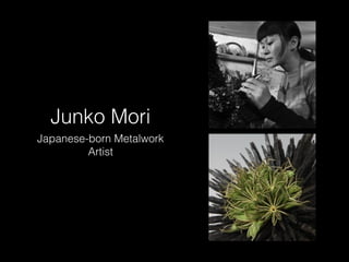 Junko Mori 
Japanese-born Metalwork 
Artist 
 