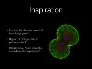 Inspiration 
• Inspired by “the vital power of 
how things grow”. 
• Big fan of biology class in 
primary school. 
• Cell division - “both a spooky 
and a beautiful experience”. 
 