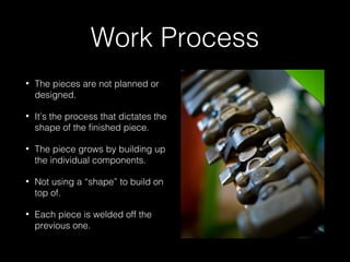 Work Process 
• The pieces are not planned or 
designed. 
• It’s the process that dictates the 
shape of the finished piece. 
• The piece grows by building up 
the individual components. 
• Not using a “shape” to build on 
top of. 
• Each piece is welded off the 
previous one. 
 