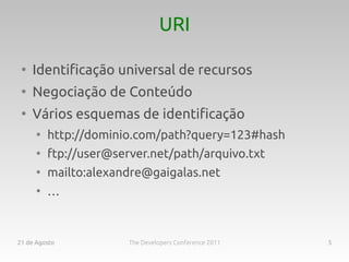 URI

 ●
     Identificação universal de recursos
 ●
     Negociação de Conteúdo
 ●
     Vários esquemas de identificação
      ●
          http://dominio.com/path?query=123#hash
      ●
          ftp://user@server.net/path/arquivo.txt
      ●
          mailto:alexandre@gaigalas.net
      ●
          …



21 de Agosto            The Developers Conference 2011   5
 
