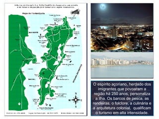 O espírito açoriano, herdado dos imigrantes que povoaram a região há 250 anos, personaliza a ilha. Os barcos de pesca, as rendeiras, o folclore, a culinária e a arquitetura colonial,  qualificam o turismo em alta intensidade. 