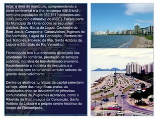 Hoje, a área do município, compreendendo a parte continental e a ilha, encampa 436,5 km2 , com uma população de 369.781 habitantes em 2003 (segundo estimativa do IBGE). Fazem parte do Município de Florianópolis os seguintes distritos: Sede, Barra da Lagoa, Cachoeira do Bom Jesus, Campeche, Canasvieiras, Ingleses do Rio Vermelho, Lagoa da Conceição, Pântano do Sul, Ratones, Ribeirão da Ilha, Santo Antônio de Lisboa e São João do Rio Vermelho. Florianópolis tem sua economia alicerçada nas atividades do comércio, prestação de serviços públicos, indústria de transformação e turismo. Recentemente a indústria do vestuário e a informática vem se tornando também setores de grande desenvolvimento. Dentre os atrativos turísticos da capital salientam-se hoje, além das magníficas praias, as localidades onde se instalaram as primeiras comunidades de imigrantes açorianos, como o Ribeirão da Ilha, a Lagoa da Conceição, Santo Antônio de Lisboa e o próprio centro histórico da cidade de Florianópolis. 