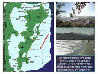 As praias do norte têm águas calmas e boa infra-estrutura turística. Jurerê, Canasvieiras e Ingleses são as mais procuradas, principalmente por argentinos.  