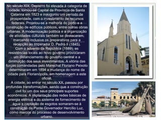 No século XIX, Desterro foi elevada à categoria de cidade; tornou-se Capital da Província de Santa Catarina em 1823 e inaugurou um período de prosperidade, com o investimento de recursos federais. Projetou-se a melhoria do porto e a construção de edifícios públicos, entre outras obras urbanas. A modernização política e a organização de atividades culturais também se destacaram, marcando inclusive os preparativos para a recepção ao Imperador D. Pedro II (1845). Com o advento da República (1889), as resistências locais ao novo governo provocaram um distanciamento do governo central e a diminuição dos seus investimentos. A vitória das forças comandadas pelo Marechal Floriano Peixoto determinaram em 1894 a mudança do nome da cidade para Florianópolis, em homenagem a este oficial. A cidade, ao entrar no século XX, passou por profundas transformações, sendo que a construção civil foi um dos seus principais suportes econômicos. A implantação das redes básicas de energia elétrica e do sistema de fornecimento de água e captação de esgotos somaram-se à construção da Ponte Governador Hercílio Luz, como marcos do processo de desenvolvimento urbano. 