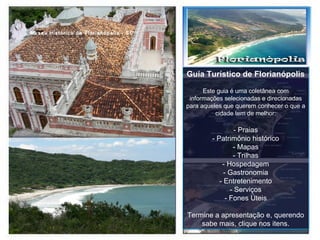 Guia Turístico de Florianópolis Este guia é uma coletânea com informações selecionadas e direcionadas para aqueles que querem conhecer o que a cidade tem de melhor: - Praias - Patrimônio histórico - Mapas - Trilhas - Hospedagem - Gastronomia - Entretenimento - Serviços - Fones Úteis Termine a apresentação e, querendo sabe mais, clique nos itens. 
