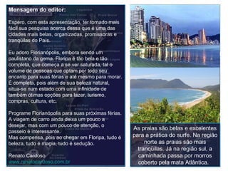 As praias são belas e excelentes para a prática do surfe. Na região norte as praias são mais tranqüilas. Já na região sul, a caminhada passa por morros coberto pela mata Atlântica.    Mensagem do editor: Espero, com esta apresentação, ter tornado mais fácil sua pesquisa acerca dessa que é uma das cidades mais belas, organizadas, promissoras e tranqüilas do País. Eu adoro Florianópolis, embora sendo um paulistano da gema. Floripa é tão bela e tão completa, que começa a se ver saturada, tal o volume de pessoas que optam por todo seu encanto para suas férias e até mesmo para morar. É completa, pois além de sua beleza natural, situa-se num estado com uma infinidade de também ótimas opções para lazer, turismo, compras, cultura, etc.  Programe Florianópolis para suas próximas férias. A viagem de carro ainda deixa um pouco a desejar, mas com um pouco de atenção, o passeio é interessante. Mas compensa, pois ao chegar em Floripa, tudo é beleza, tudo é magia, tudo é sedução. Renato Cardoso www.renatocardoso.com.br   