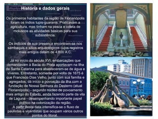 História e dados gerais Os primeiros habitantes da região de Florianópolis foram os índios tupis-guaranis. Praticavam a agricultura, mas tinham na pesca e coleta de moluscos as atividades básicas para sua subsistência. Os indícios de sua presença encontram-se nos sambaquis e sítios arqueológicos cujos registros mais antigos datam de 4.800 A.C. Já no início do século XVI, embarcações que demandavam à Bacia do Prata aportavam na Ilha de Santa Catarina para abastecerem-se de água e víveres. Entretanto, somente por volta de 1675 é que Francisco Dias Velho, junto com sua família e agregados, dá início a povoação da ilha com a fundação de Nossa Senhora do Desterro (atual Florianópolis) - segundo núcleo de povoamento mais antigo do Estado, ainda fazendo parte da vila de Laguna - desempenhando importante papel político na colonização da região.  A partir desta data intensifica-se o fluxo de paulistas e vicentistas que ocupam vários outros pontos do litoral.   