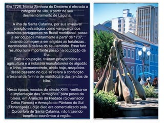 Em 1726, Nossa Senhora do Desterro é elevada a categoria de vila, a partir de seu desmembramento de Laguna. A ilha de Santa Catarina, por sua invejável posição estratégica como vanguarda dos domínios portugueses no Brasil meridional, passa a ser ocupada militarmente a partir de 1737, quando começam a ser erigidas as fortalezas necessárias à defesa do seu território. Esse fato resultou num importante passo na ocupação da ilha. Com a ocupação, tiveram prosperidade a agricultura e a indústria manufatureira de algodão e linho, permanecendo, ainda hoje, resquícios desse passado no que se refere à confecção artesanal da farinha de mandioca e das rendas de bilro. Nesta época, meados do século XVIII, verifica-se a implantação das "armações" para pesca da baleia, em Armação da Piedade (Governador Celso Ramos) e Armação do Pântano do Sul (Florianópolis), cujo óleo era comercializado pela Coroa fora de Santa Catarina, não trazendo benefício econômico à região. 