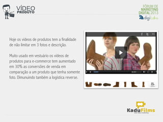 Hoje os vídeos de produtos tem a finalidade
de não limitar em 3 fotos e descrição.
                                               	
  
Muito usado em vestuário os vídeos de
produtos para e-commerce tem aumentado
em 30% as conversões de venda em
comparação a um produto que tenha somente
foto. Dimunuindo também a logística reverse.
 