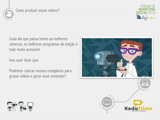 Como produzir esses vídeos?




Cada dia que passa temos as melhores
câmeras, os melhores programas de edição e
                                             	
  
tudo muito acessível.

Isso quer dizer que:

Podemos colocar nossos estagiários para
gravar vídeos e gerar esse conteúdo?
 
