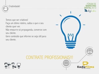 Criatividade!



Temos que ser criativos!
Faça um ótimo roteiro, saiba o que o seu
cliente quer ver.
                                              	
  
Não empurre só propaganda, converse com
seu cliente.
Gere conteúdo que informe se seja útil para
seu cliente.




                     CONTRATE PROFISSIONAIS!!!
 