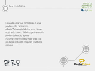 Case Louis Vuitton




E quando a marca é consolidada e seus
produtos são caríssimos?
                                               	
  
A Louis Vuitton quis fidelizar seus clientes
mostrando como o dinheiro gasto em cada
produto vale muito a pena.
Fez uma série de vídeos mostrando sua
produção de bolsas e sapatos totalmente
manuais.
 