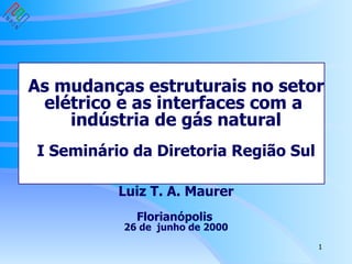 As mudanças estruturais no setor elétrico e as interfaces com a  indústria de gás natural I Seminário da Diretoria Região Sul Luiz T. A. Maurer Florianópolis   26 de  junho de 2000 