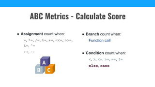 ABC Metrics - Calculate Score
● Assignment count when:
=, *=, /=, %=, +=, <<=, >>=,
&=, ^=
++, --
● Branch count when:
Function call
● Condition count when:
<, >, <=, >=, ==, !=
else, case
 