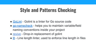 ● GoLint - Golint is a linter for Go source code
● go-namecheck - helps you to maintain variable/field
naming conventions inside your project
● revive - Drop-in replacement of golint
● lll - Line length linter, used to enforce line length in files
Style and Patterns Checking
 