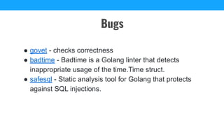 ● govet - checks correctness
● badtime - Badtime is a Golang linter that detects
inappropriate usage of the time.Time struct.
● safesql - Static analysis tool for Golang that protects
against SQL injections.
Bugs
 