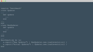 require 'benchmark'
class Updater
...
def update
...
end
...
end
class NewUpdater
def update
...
end
...
end
...
Benchmark.bm do |x|
x.report("New Updater") { NewUpdater.new.load(events);nil }
x.report("Actual Updater") { Updater.new.load(events);nil }
end
 