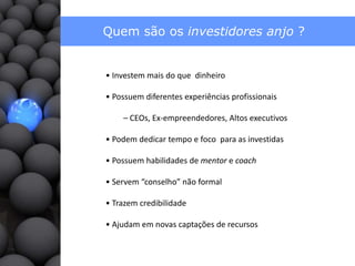 Quem são os investidores anjo ?• Investemmais do quedinheiro• Possuemdiferentesexperiênciasprofissionais– CEOs, Ex-empreendedores, Altos executivos• Podemdedicar tempo e focopara as investidas• Possuemhabilidades de mentor e coach • Servem “conselho” não formal • Trazem credibilidade• Ajudamem novas captações de recursos