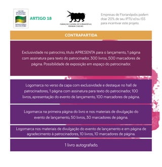 CONTRAPARTIDA
Exclusividade no patrocínio, título APRESENTA para o lançamento, 1 página
com assinatura para texto do patrocinador, 300 livros, 500 marcadores de
página. Possibilidade de exposição em espaço do patrocinador.
Logomarca no verso da capa com exclusividade e destaque no hall de
patrocinadores, 1 página com assinatura para texto do patrocinador, 100
livros, apresentação do evento de lançamento, 100 marcadores de página.
Logomarca na primeira página do livro e nos materiais de divulgação do
evento de lançamento, 50 livros, 30 marcadores de página.
Logomarca nos materiais de divulgação do evento de lançamento e em página de
agradecimento à patrocinadores, 10 livros, 10 marcadores de página.
1 livro autografado.
ARTIGO 18
Empresas de Florianópolis podem
doar 20% de seu IPTU e/ou ISS
para incentivar este projeto.
 