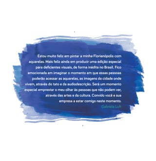 Estou muito feliz em pintar a minha Florianópolis com
aquarelas. Mais feliz ainda em produzir uma edição especial
para deﬁcientes visuais, de forma inédita no Brasil. Fico
emocionada em imaginar o momento em que essas pessoas
poderão acessar as aquarelas, as imagens da cidade onde
vivem, através do tato e da audiodescrição. Será um momento
especial emprestar o meu olhar às pessoas que não podem ver,
através das artes e da cultura. Convido você e sua
empresa a estar comigo neste momento.
Gabriela Luft
 