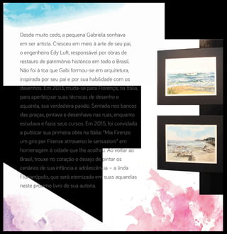 Desde muito cedo, a pequena Gabriela sonhava
em ser artista. Cresceu em meio à arte de seu pai,
o engenheiro Edy Luft, responsável por obras de
restauro de patrimônio histórico em todo o Brasil.
Não foi à toa que Gabi formou-se em arquitetura,
inspirada por seu pai e por sua habilidade com os
desenhos. Em 2013, muda-se para Florença, na Itália,
para aperfeiçoar suas técnicas de desenho e
aquarela, sua verdadeira paixão. Sentada nos bancos
das praças, pintava e desenhava nas ruas, enquanto
estudava e fazia seus cursos. Em 2015, foi convidada
a publicar sua primeira obra na Itália: “Mia Firenze:
um giro per Firenze attraverso le sensazioni” em
homenagem à cidade que lhe acolheu. Ao voltar ao
Brasil, trouxe no coração o desejo de pintar os
cenários de sua infância e adolescência – a linda
Florianópolis, que será eternizada em suas aquarelas
neste próximo livro de sua autoria.
 